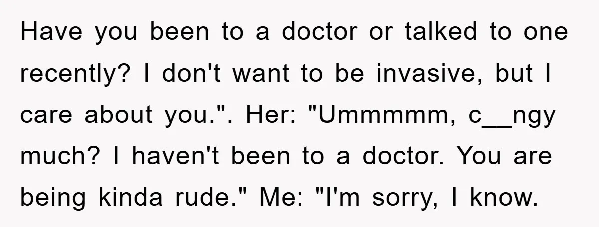 Have you been to a doctor or talked to one recently? I don't want to be invasive, but I care about you.". Her: "Ummmmm, c__ngy much? I haven't been to...