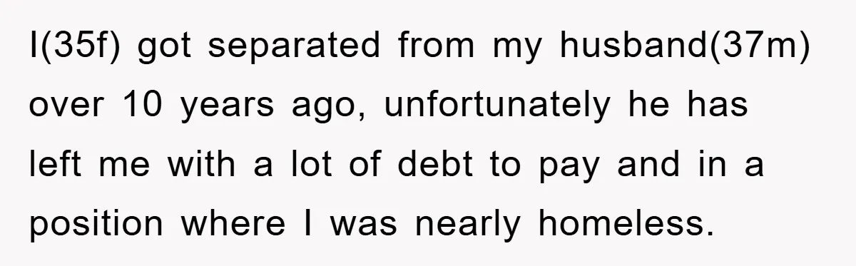 I(35f) got separated from my husband(37m) over 10 years ago, unfortunately he has left me with a lot of debt to pay and in a position where I was nearly...