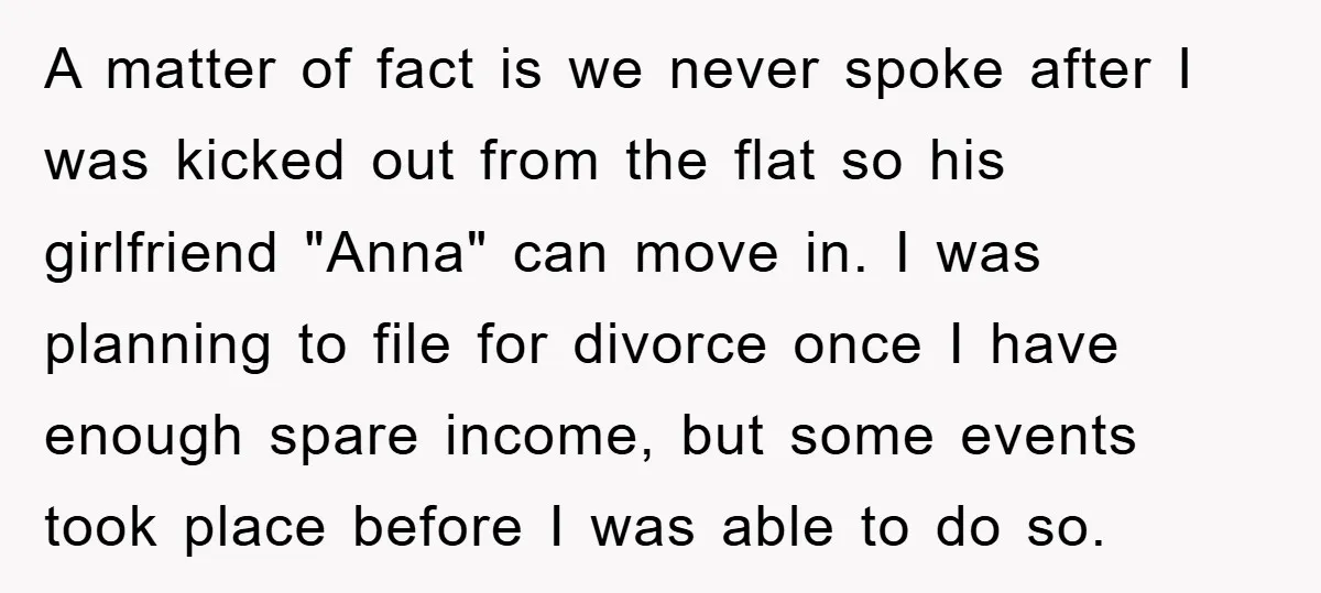 A matter of fact is we never spoke after I was kicked out from the flat so his girlfriend "Anna" can move in. I was planning to file for divorce...