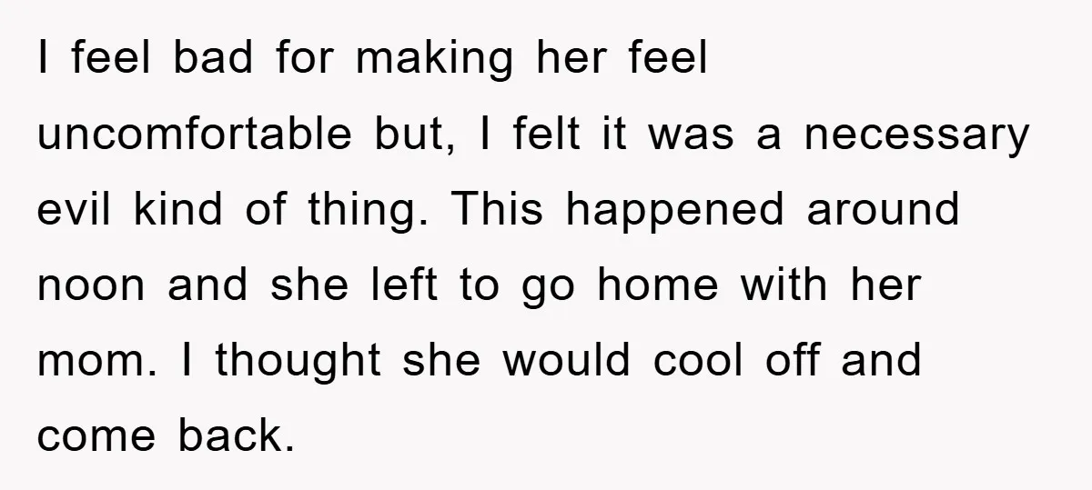I feel bad for making her feel uncomfortable but, I felt it was a necessary evil kind of thing. This happened around noon and she left to go home with...