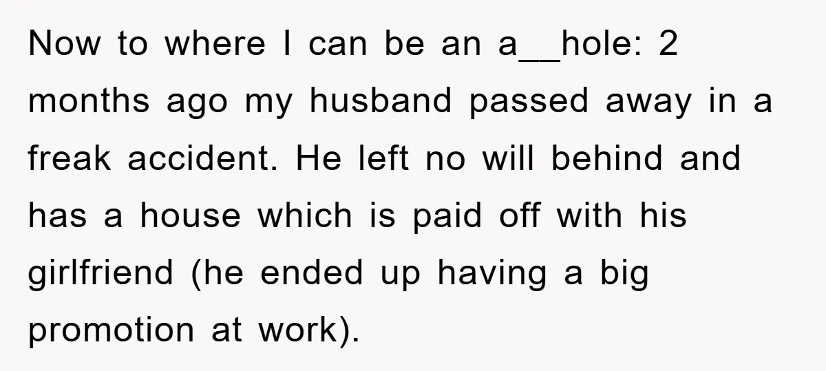 Now to where I can be an a__hole: 2 months ago my husband passed away in a freak accident. He left no will behind and has a house which is...
