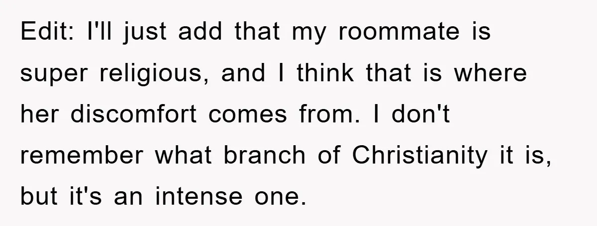 Edit: I'll just add that my roommate is super religious, and I think that is where her discomfort comes from. I don't remember what branch of Christianity it is, but...