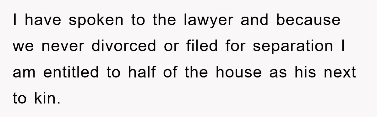 I have spoken to the lawyer and because we never divorced or filed for separation I am entitled to half of the house as his next to kin.