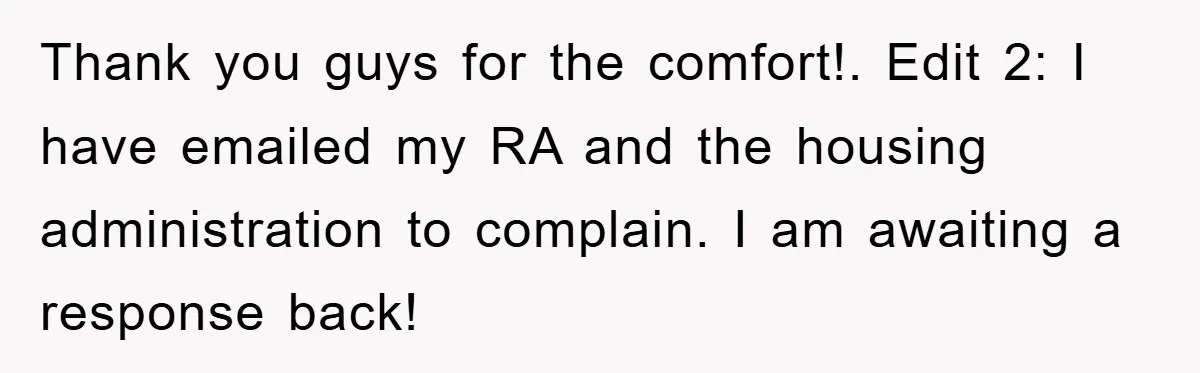 Thank you guys for the comfort!. Edit 2: I have emailed my RA and the housing administration to complain. I am awaiting a response back!
