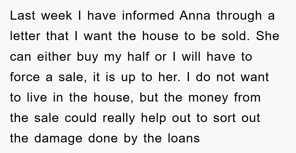 Last week I have informed Anna through a letter that I want the house to be sold. She can either buy my half or I will have to force a...