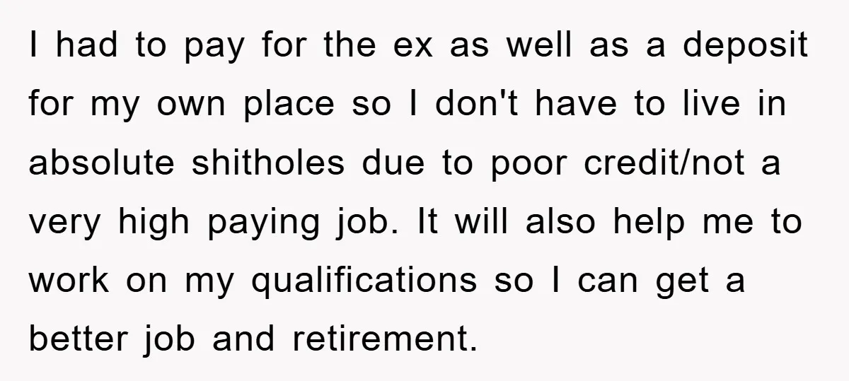 I had to pay for the ex as well as a deposit for my own place so I don't have to live in absolute shitholes due to poor credit/not a...