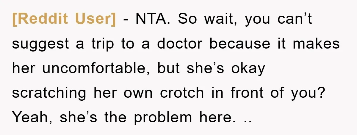 [Reddit User] − NTA. So wait, you can’t suggest a trip to a doctor because it makes her uncomfortable, but she’s okay scratching her own crotch in front of you?...