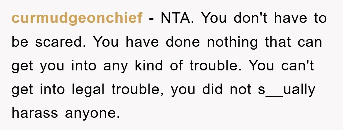 curmudgeonchief − NTA. You don't have to be scared. You have done nothing that can get you into any kind of trouble. You can't get into legal trouble, you did...