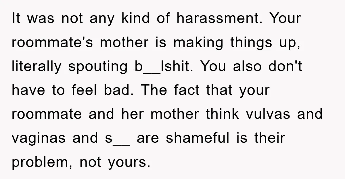 It was not any kind of harassment. Your roommate's mother is making things up, literally spouting b__lshit. You also don't have to feel bad. The fact that your roommate and...