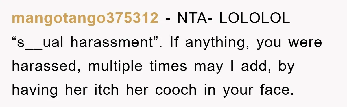 mangotango375312 − NTA- LOLOLOL “s__ual harassment”. If anything, you were harassed, multiple times may I add, by having her itch her cooch in your face.