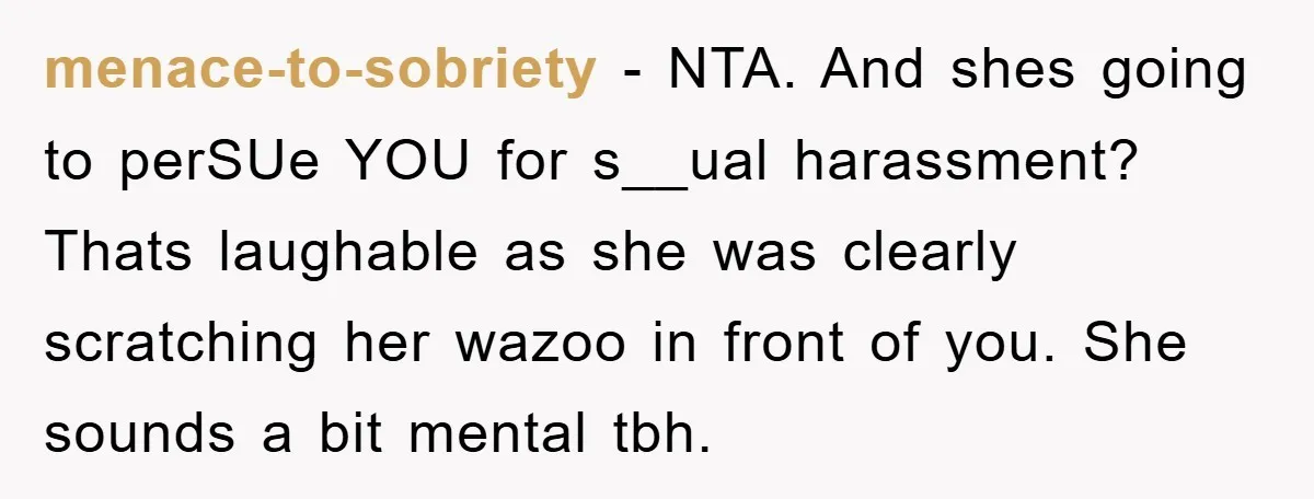 menace-to-sobriety − NTA. And shes going to perSUe YOU for s__ual harassment? Thats laughable as she was clearly scratching her wazoo in front of you. She sounds a bit mental...
