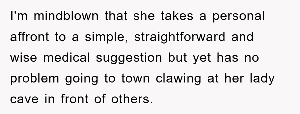 I'm mindblown that she takes a personal affront to a simple, straightforward and wise medical suggestion but yet has no problem going to town clawing at her lady cave in...