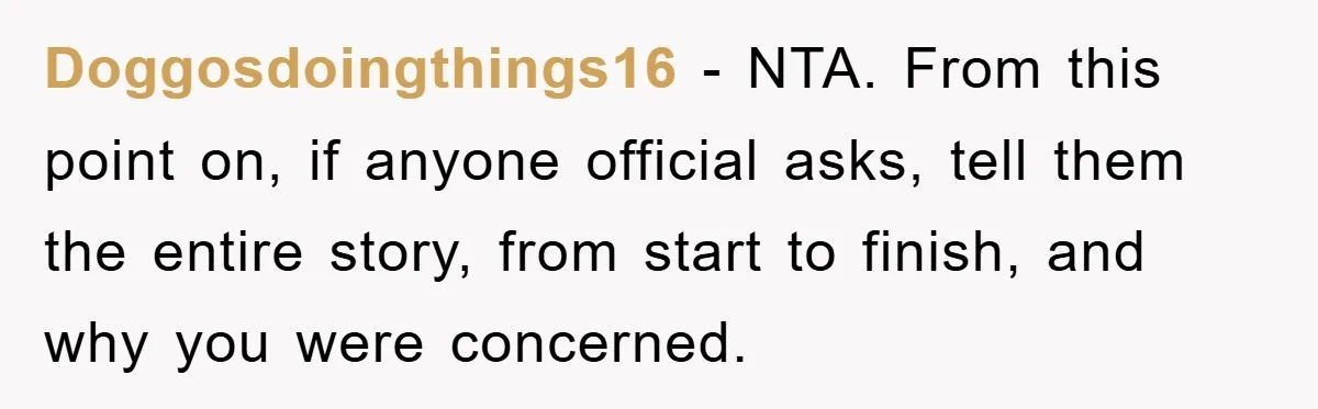 Doggosdoingthings16 − NTA. From this point on, if anyone official asks, tell them the entire story, from start to finish, and why you were concerned.