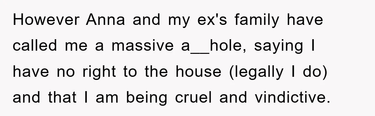 However Anna and my ex's family have called me a massive a__hole, saying I have no right to the house (legally I do) and that I am being cruel and...