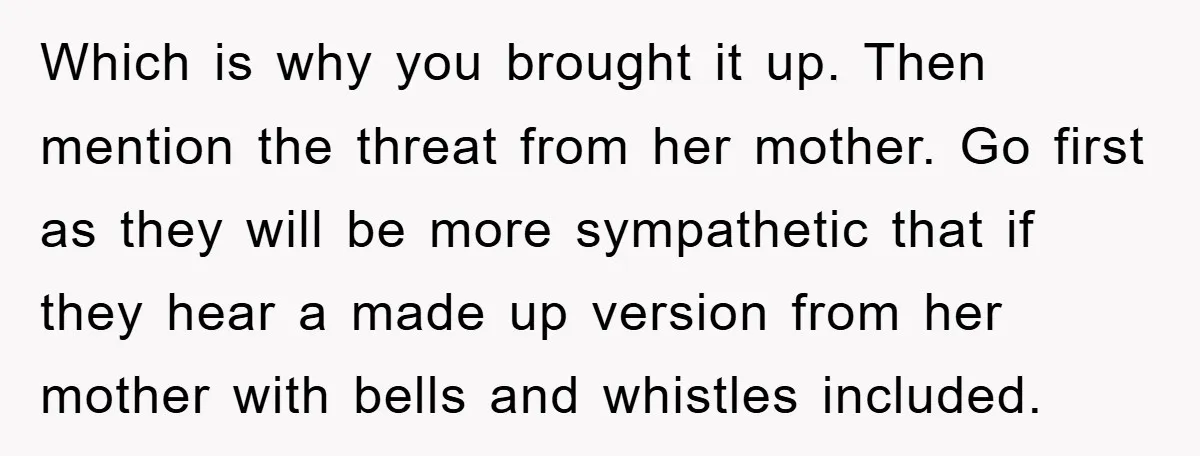 Which is why you brought it up. Then mention the threat from her mother. Go first as they will be more sympathetic that if they hear a made up version...