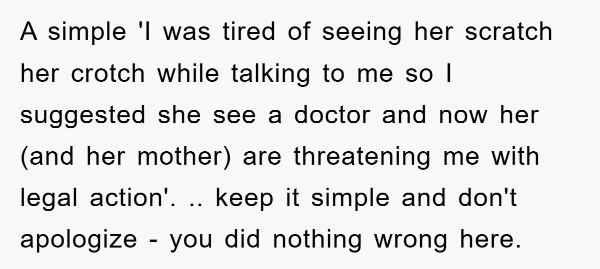 A simple 'I was tired of seeing her scratch her crotch while talking to me so I suggested she see a doctor and now her (and her mother) are threatening...