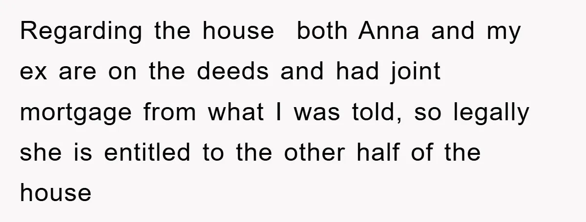 Regarding the house both Anna and my ex are on the deeds and had joint mortgage from what I was told, so legally she is entitled to the other half...
