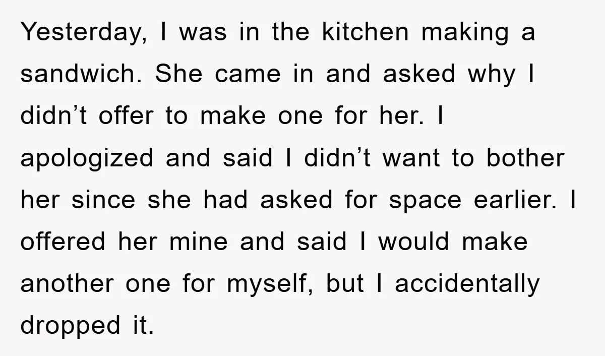 Yesterday, I was in the kitchen making a sandwich. She came in and asked why I didn’t offer to make one for her. I apologized and said I didn’t want...