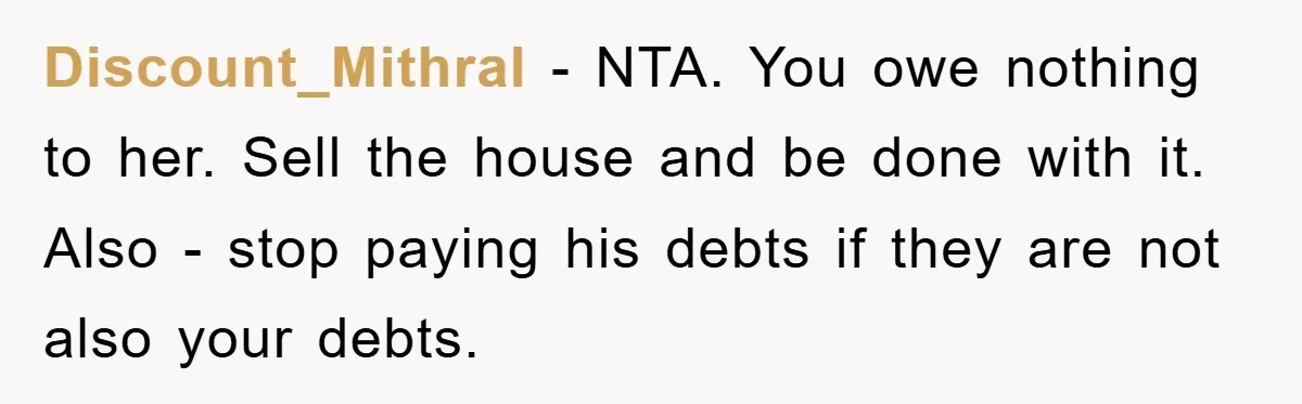 Discount_Mithral − NTA. You owe nothing to her. Sell the house and be done with it. Also - stop paying his debts if they are not also your debts.