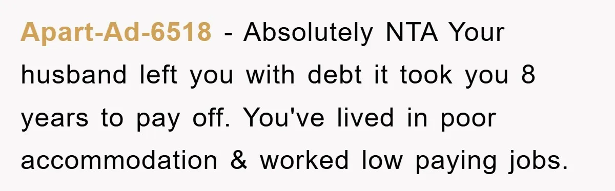 Apart-Ad-6518 − Absolutely NTA Your husband left you with debt it took you 8 years to pay off. You've lived in poor accommodation & worked low paying jobs.
