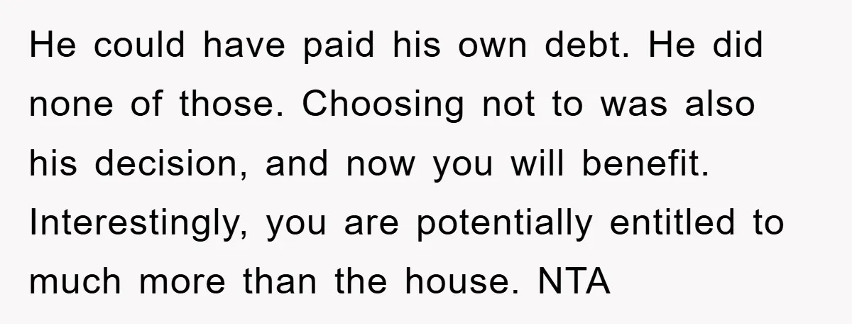 He could have paid his own debt. He did none of those. Choosing not to was also his decision, and now you will benefit. Interestingly, you are potentially entitled to...