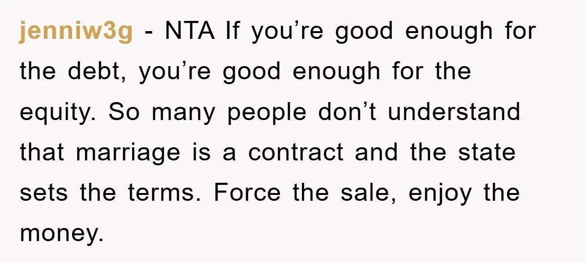 jenniw3g − NTA If you’re good enough for the debt, you’re good enough for the equity. So many people don’t understand that marriage is a contract and the state sets...