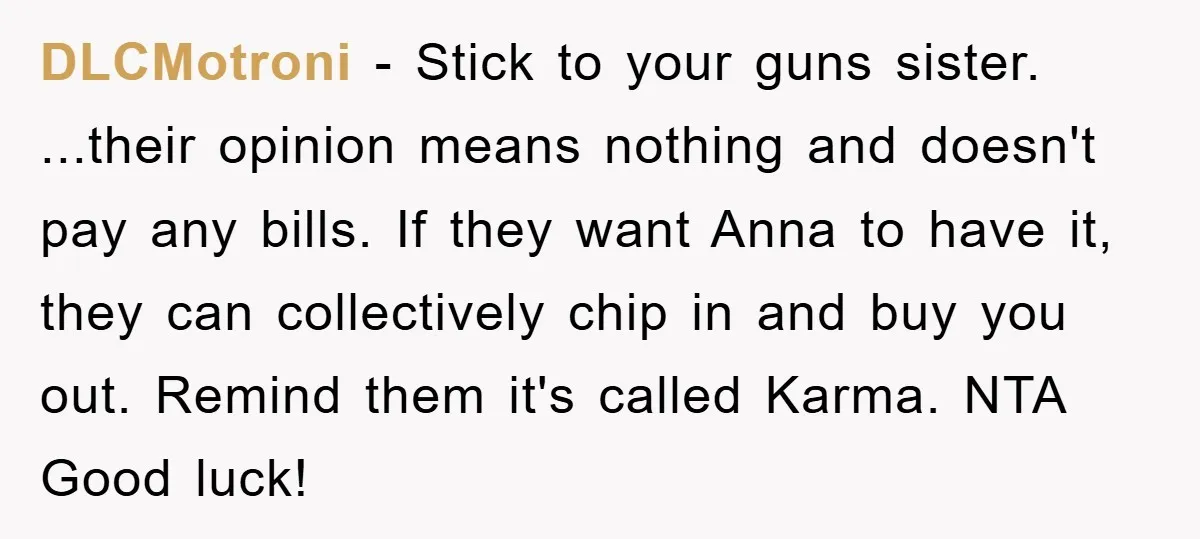 DLCMotroni − Stick to your guns sister. ...their opinion means nothing and doesn't pay any bills. If they want Anna to have it, they can collectively chip in and buy...