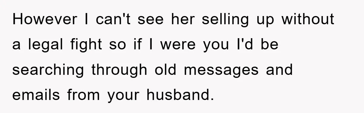 However I can't see her selling up without a legal fight so if I were you I'd be searching through old messages and emails from your husband.