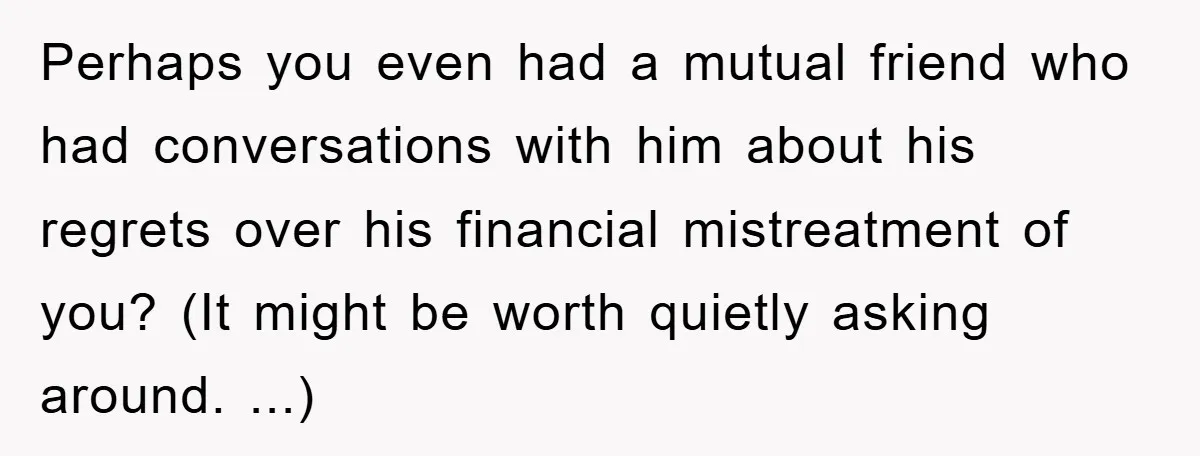 Perhaps you even had a mutual friend who had conversations with him about his regrets over his financial mistreatment of you? (It might be worth quietly asking around. ...)