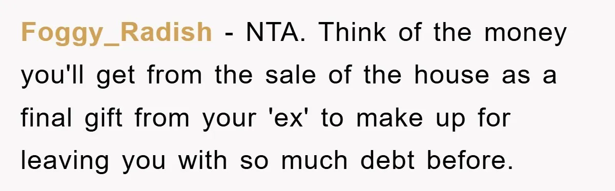 Foggy_Radish − NTA. Think of the money you'll get from the sale of the house as a final gift from your 'ex' to make up for leaving you with so...