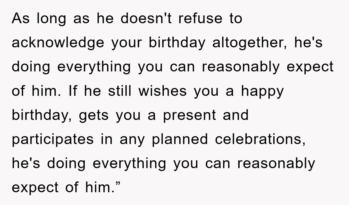 As long as he doesn't refuse to acknowledge your birthday altogether, he's doing everything you can reasonably expect of him. If he still wishes you a happy birthday, gets you...