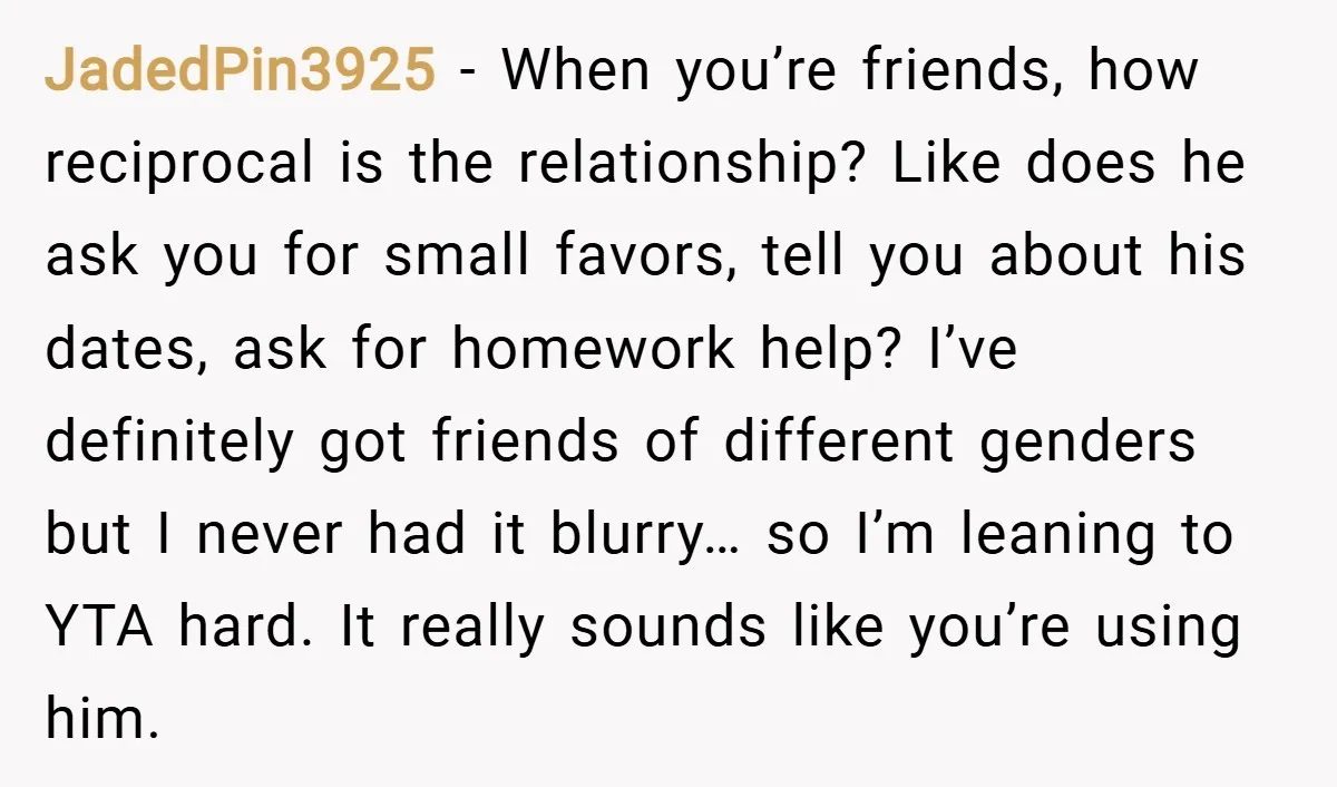 JadedPin3925 − When you’re friends, how reciprocal is the relationship? Like does he ask you for small favors, tell you about his dates, ask for homework help? I’ve definitely got...