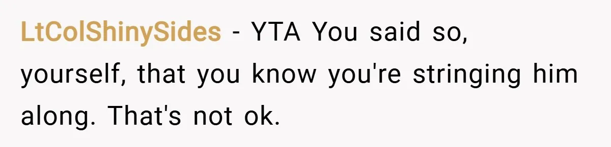 LtColShinySides − YTA You said so, yourself, that you know you're stringing him along. That's not ok.