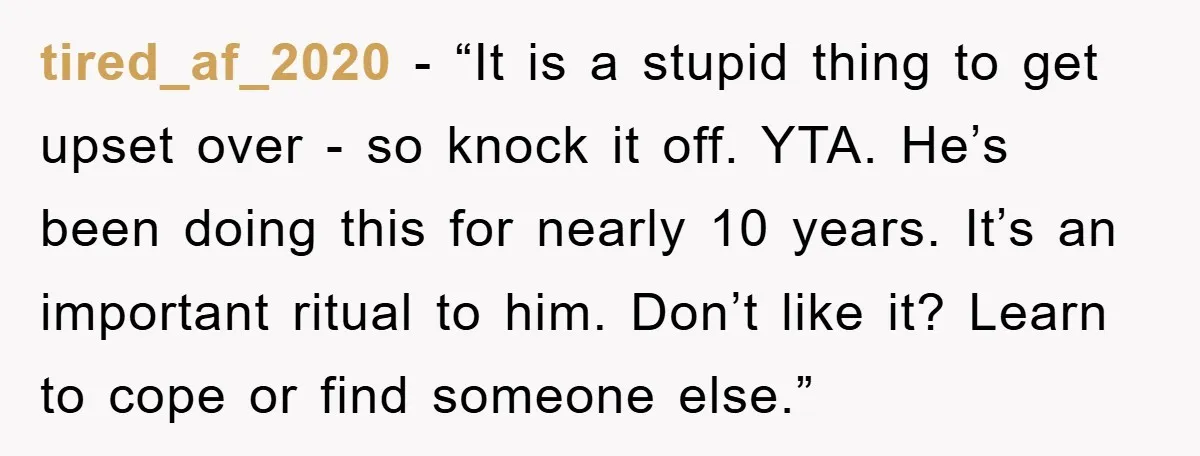 tired_af_2020 - “It is a stupid thing to get upset over - so knock it off. YTA. He’s been doing this for nearly 10 years. It’s an important ritual to...