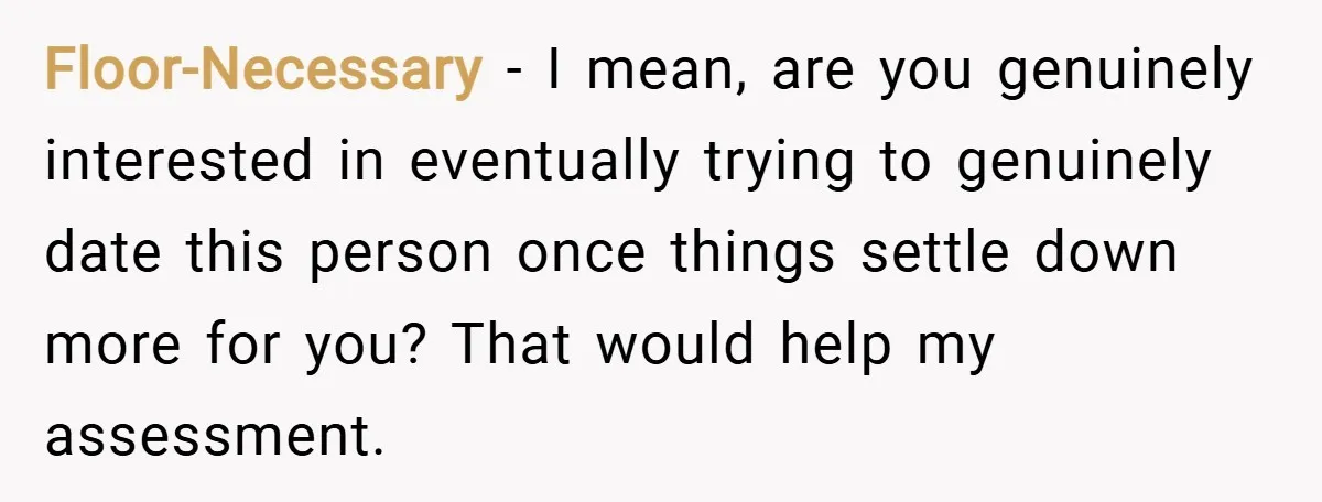 Floor-Necessary − I mean, are you genuinely interested in eventually trying to genuinely date this person once things settle down more for you? That would help my assessment.