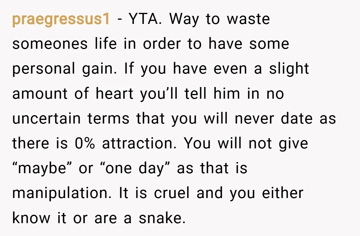praegressus1 − YTA. Way to waste someones life in order to have some personal gain. If you have even a slight amount of heart you’ll tell him in no uncertain...