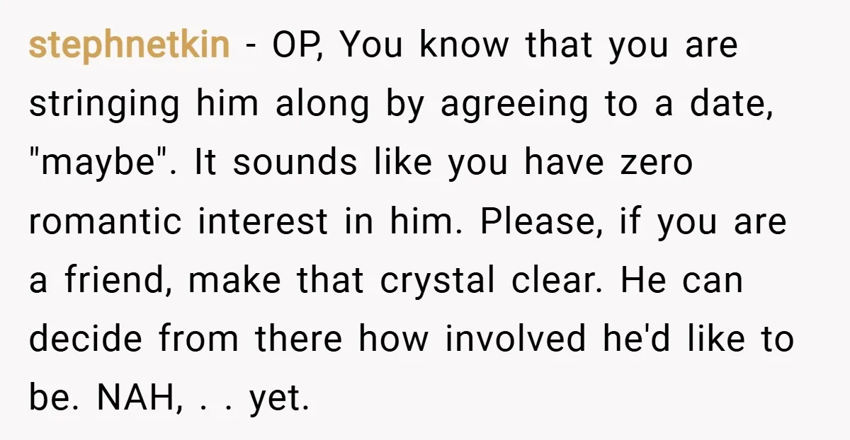 stephnetkin − OP, You know that you are stringing him along by agreeing to a date, "maybe". It sounds like you have zero romantic interest in him. Please, if you...