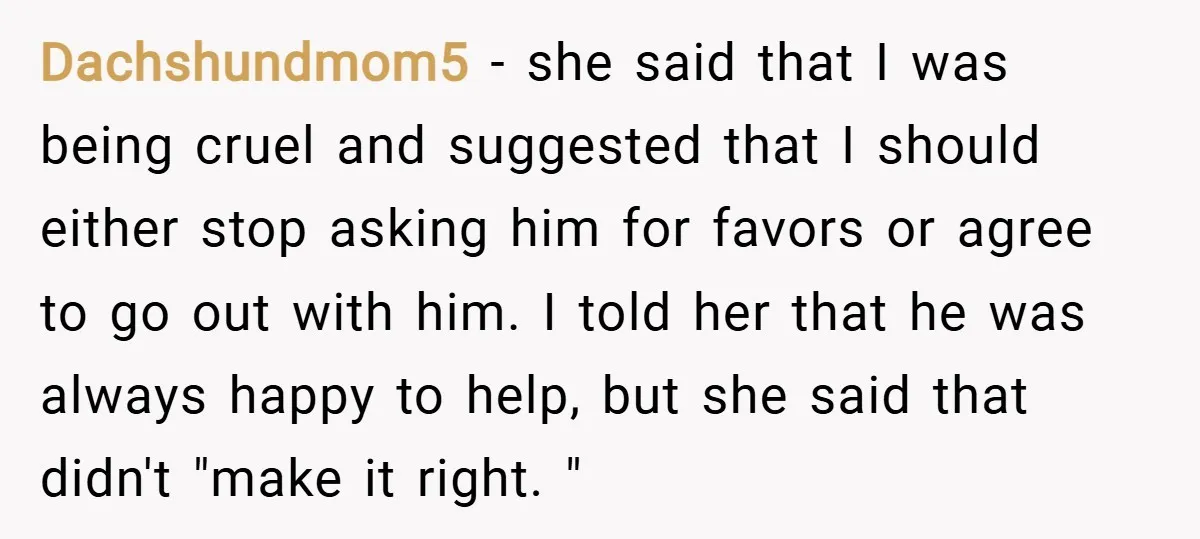 Dachshundmom5 − she said that I was being cruel and suggested that I should either stop asking him for favors or agree to go out with him. I told her...