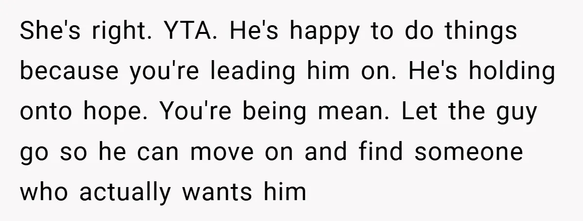 She's right. YTA. He's happy to do things because you're leading him on. He's holding onto hope. You're being mean. Let the guy go so he can move on and...