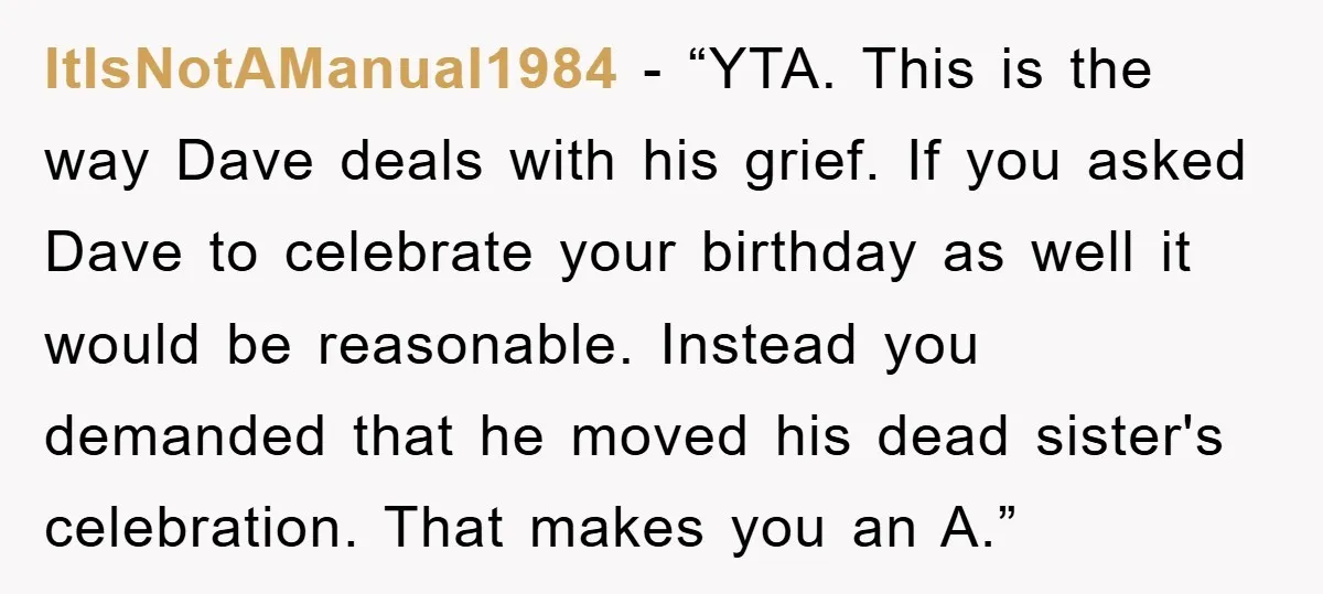 ItIsNotAManual1984 - “YTA. This is the way Dave deals with his grief. If you asked Dave to celebrate your birthday as well it would be reasonable. Instead you demanded that...