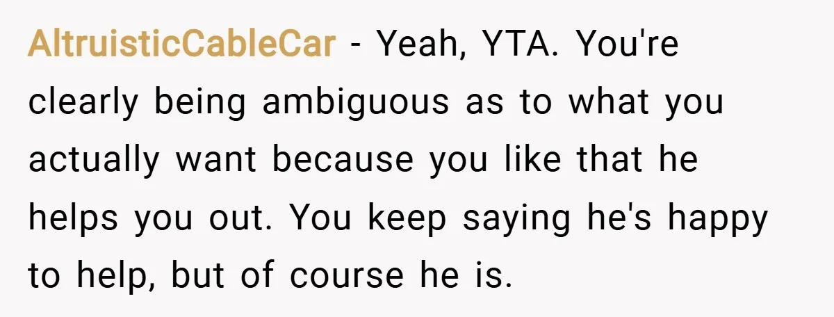 AltruisticCableCar − Yeah, YTA. You're clearly being ambiguous as to what you actually want because you like that he helps you out. You keep saying he's happy to help, but...