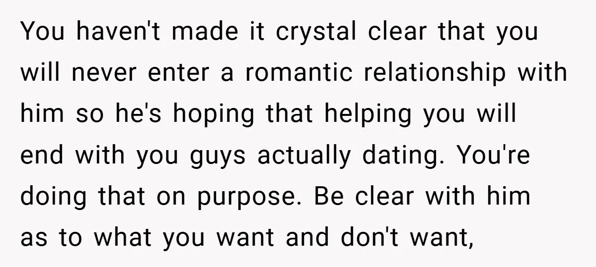 You haven't made it crystal clear that you will never enter a romantic relationship with him so he's hoping that helping you will end with you guys actually dating. You're...