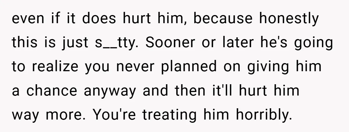 even if it does hurt him, because honestly this is just s__tty. Sooner or later he's going to realize you never planned on giving him a chance anyway and then...