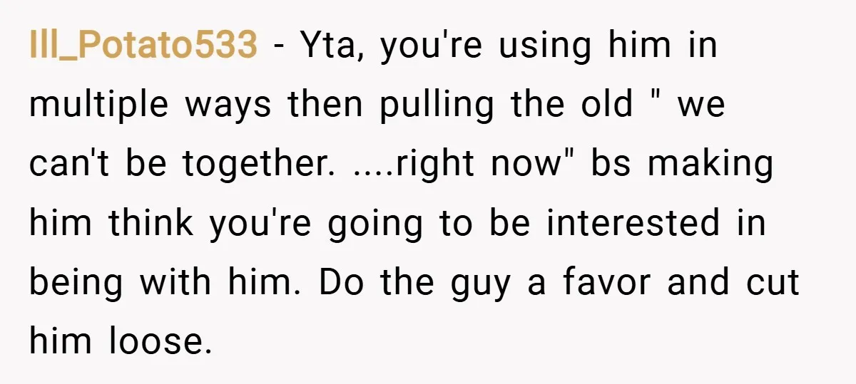 Ill_Potato533 − Yta, you're using him in multiple ways then pulling the old " we can't be together. ....right now" bs making him think you're going to be interested in...