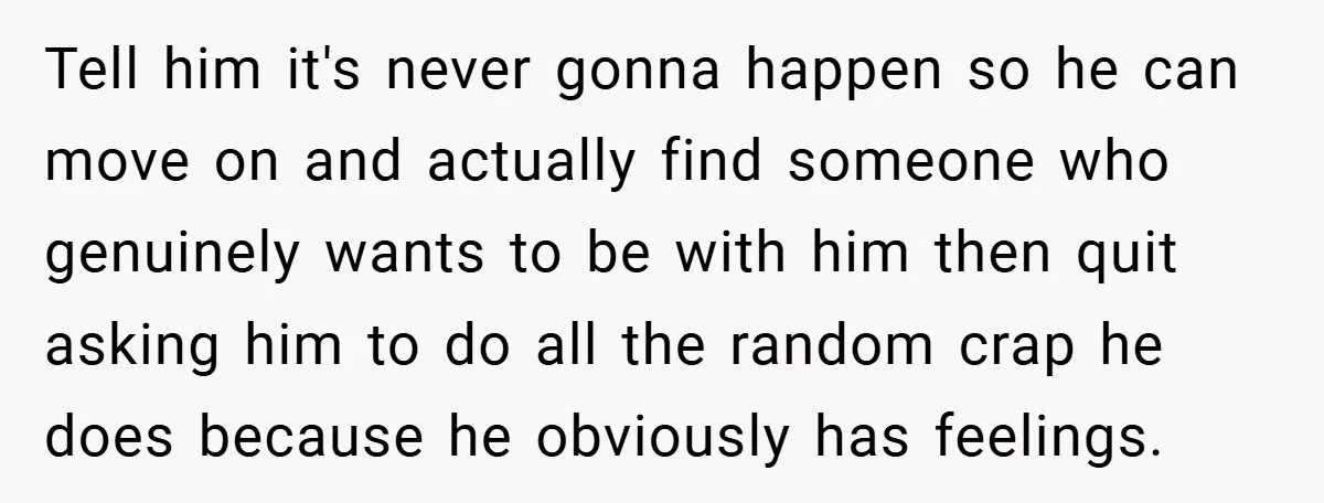 Tell him it's never gonna happen so he can move on and actually find someone who genuinely wants to be with him then quit asking him to do all the...