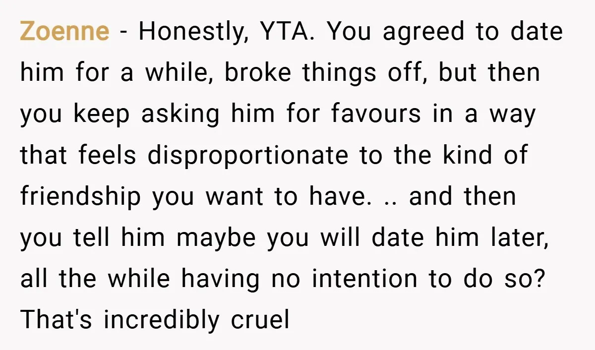 Zoenne − Honestly, YTA. You agreed to date him for a while, broke things off, but then you keep asking him for favours in a way that feels disproportionate to...