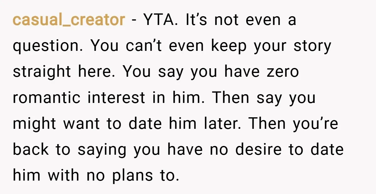 casual_creator − YTA. It’s not even a question. You can’t even keep your story straight here. You say you have zero romantic interest in him. Then say you might want...