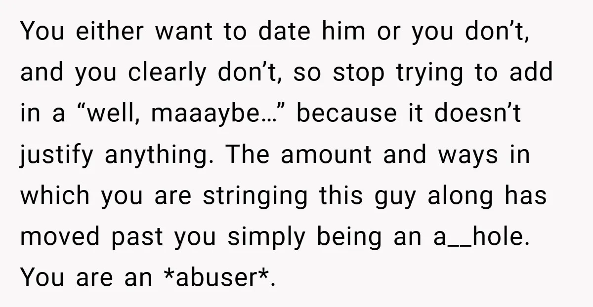You either want to date him or you don’t, and you clearly don’t, so stop trying to add in a “well, maaaybe…” because it doesn’t justify anything. The amount and...