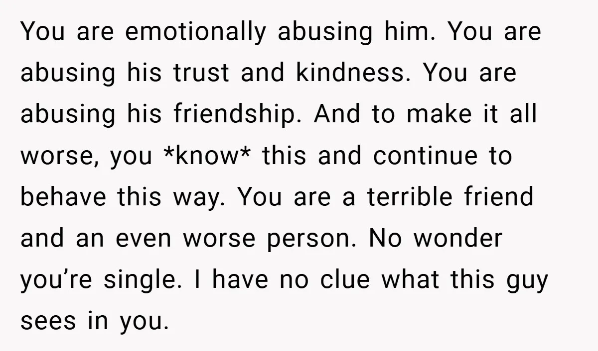 You are emotionally abusing him. You are abusing his trust and kindness. You are abusing his friendship. And to make it all worse, you *know* this and continue to behave...