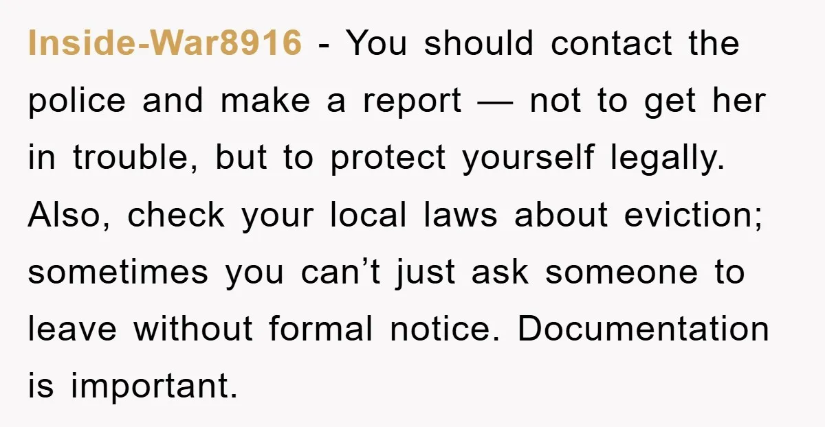 Inside-War8916 - You should contact the police and make a report — not to get her in trouble, but to protect yourself legally. Also, check your local laws about eviction;...